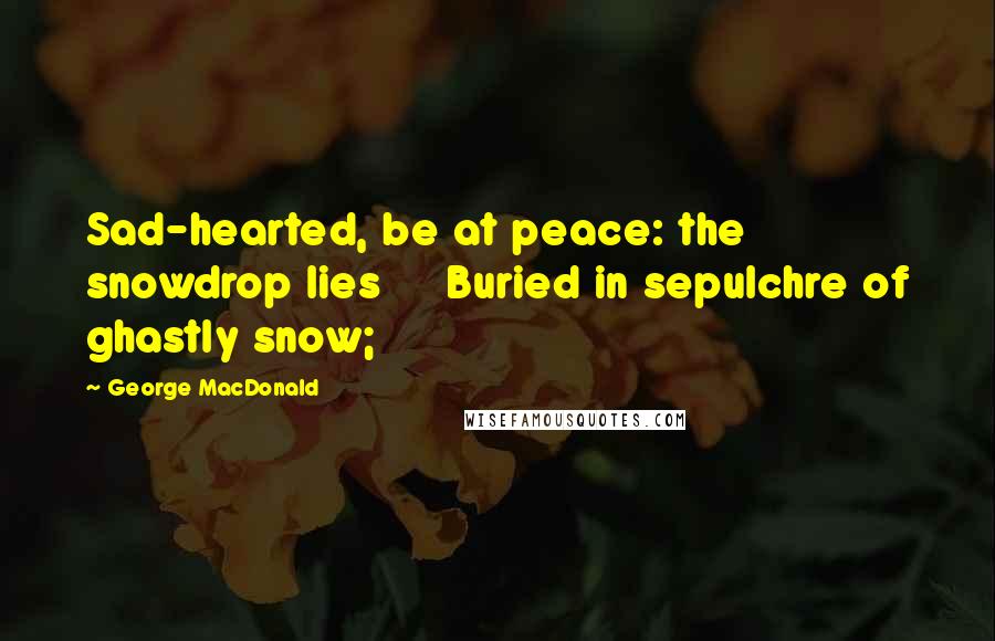 George MacDonald Quotes: Sad-hearted, be at peace: the snowdrop lies     Buried in sepulchre of ghastly snow;