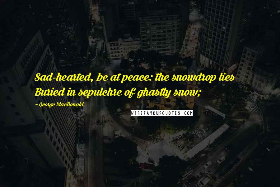 George MacDonald Quotes: Sad-hearted, be at peace: the snowdrop lies     Buried in sepulchre of ghastly snow;