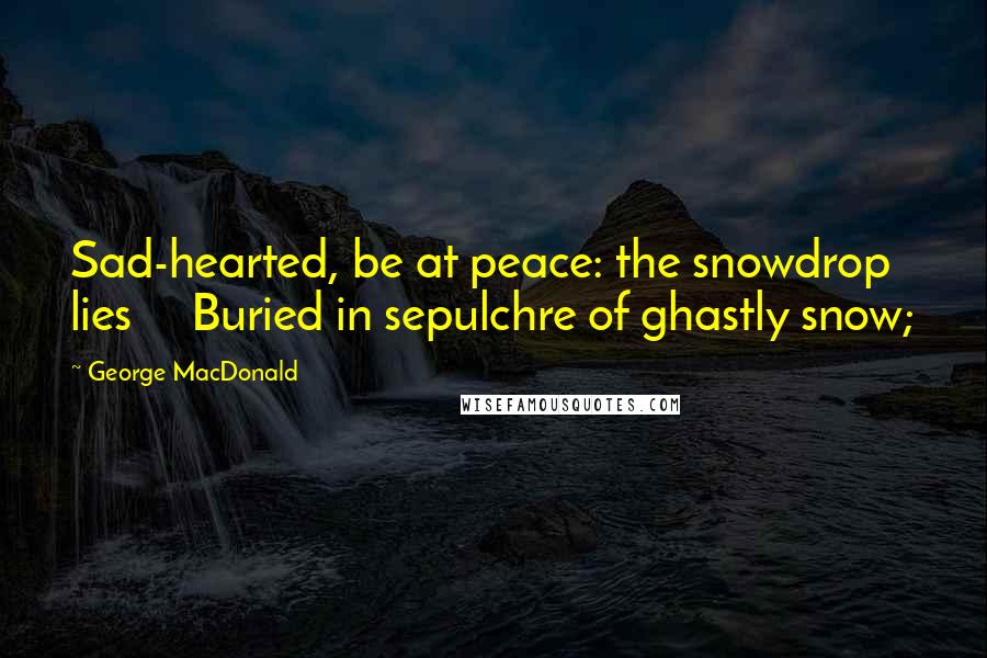 George MacDonald Quotes: Sad-hearted, be at peace: the snowdrop lies     Buried in sepulchre of ghastly snow;