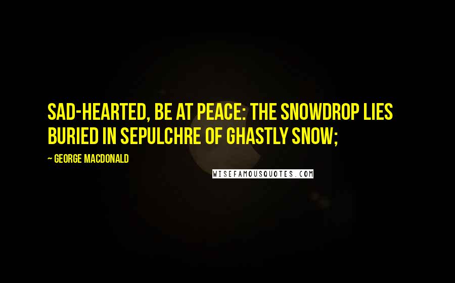 George MacDonald Quotes: Sad-hearted, be at peace: the snowdrop lies     Buried in sepulchre of ghastly snow;
