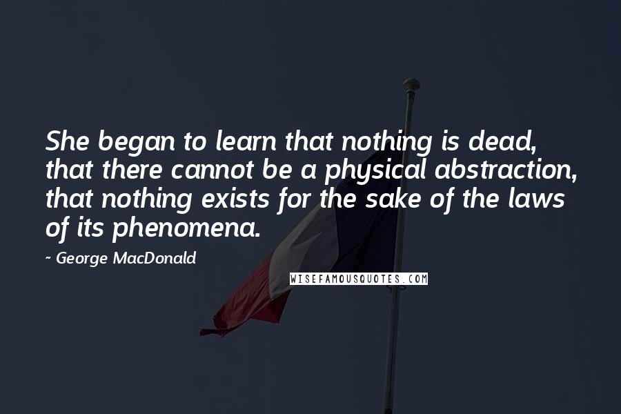 George MacDonald Quotes: She began to learn that nothing is dead, that there cannot be a physical abstraction, that nothing exists for the sake of the laws of its phenomena.