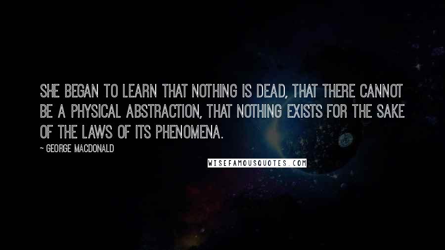 George MacDonald Quotes: She began to learn that nothing is dead, that there cannot be a physical abstraction, that nothing exists for the sake of the laws of its phenomena.