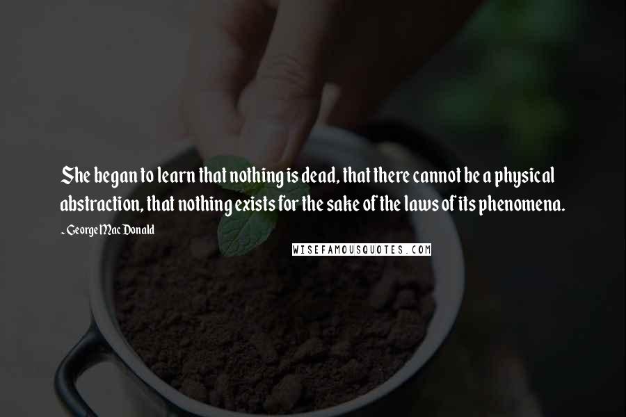 George MacDonald Quotes: She began to learn that nothing is dead, that there cannot be a physical abstraction, that nothing exists for the sake of the laws of its phenomena.