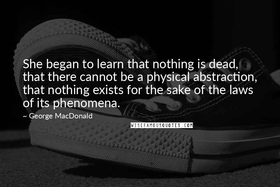 George MacDonald Quotes: She began to learn that nothing is dead, that there cannot be a physical abstraction, that nothing exists for the sake of the laws of its phenomena.