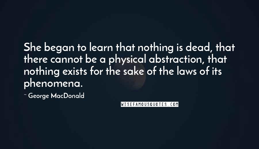 George MacDonald Quotes: She began to learn that nothing is dead, that there cannot be a physical abstraction, that nothing exists for the sake of the laws of its phenomena.