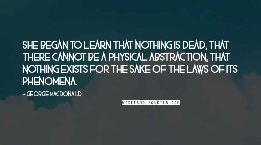 George MacDonald Quotes: She began to learn that nothing is dead, that there cannot be a physical abstraction, that nothing exists for the sake of the laws of its phenomena.