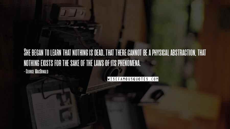 George MacDonald Quotes: She began to learn that nothing is dead, that there cannot be a physical abstraction, that nothing exists for the sake of the laws of its phenomena.