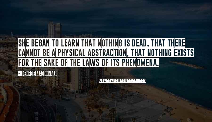George MacDonald Quotes: She began to learn that nothing is dead, that there cannot be a physical abstraction, that nothing exists for the sake of the laws of its phenomena.