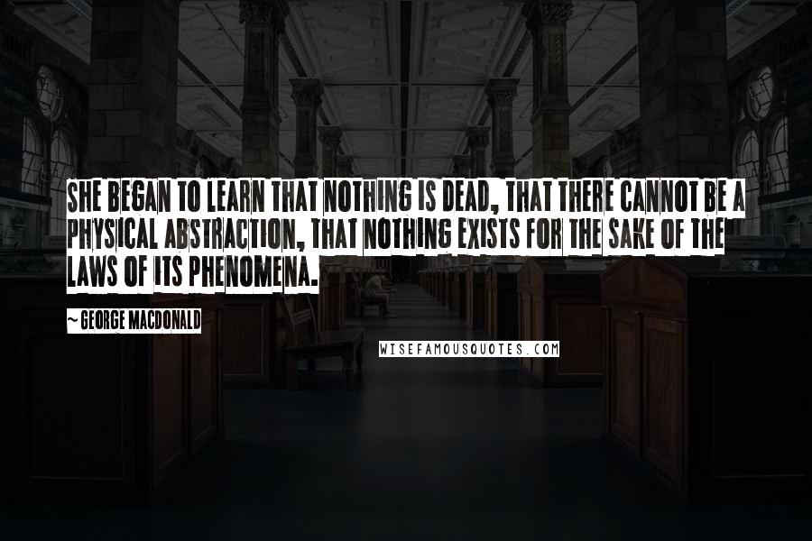 George MacDonald Quotes: She began to learn that nothing is dead, that there cannot be a physical abstraction, that nothing exists for the sake of the laws of its phenomena.