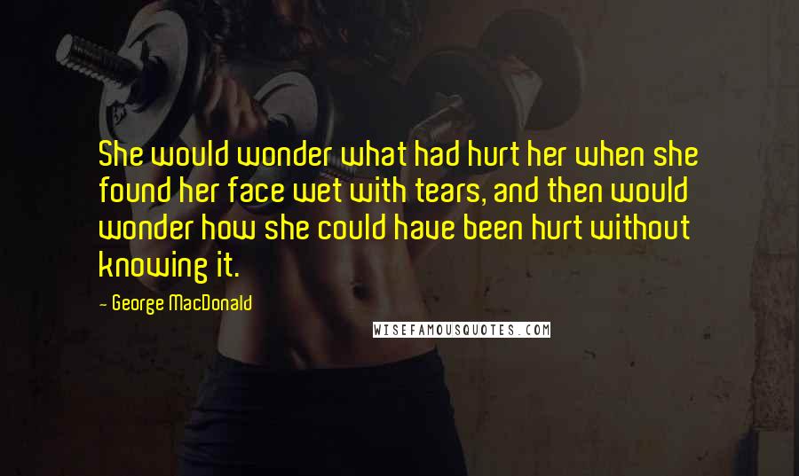 George MacDonald Quotes: She would wonder what had hurt her when she found her face wet with tears, and then would wonder how she could have been hurt without knowing it.