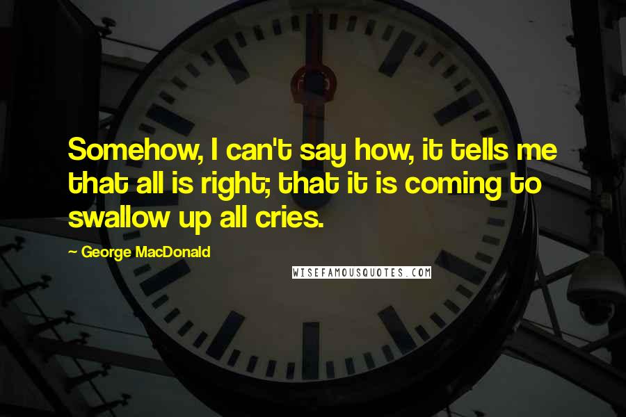 George MacDonald Quotes: Somehow, I can't say how, it tells me that all is right; that it is coming to swallow up all cries.