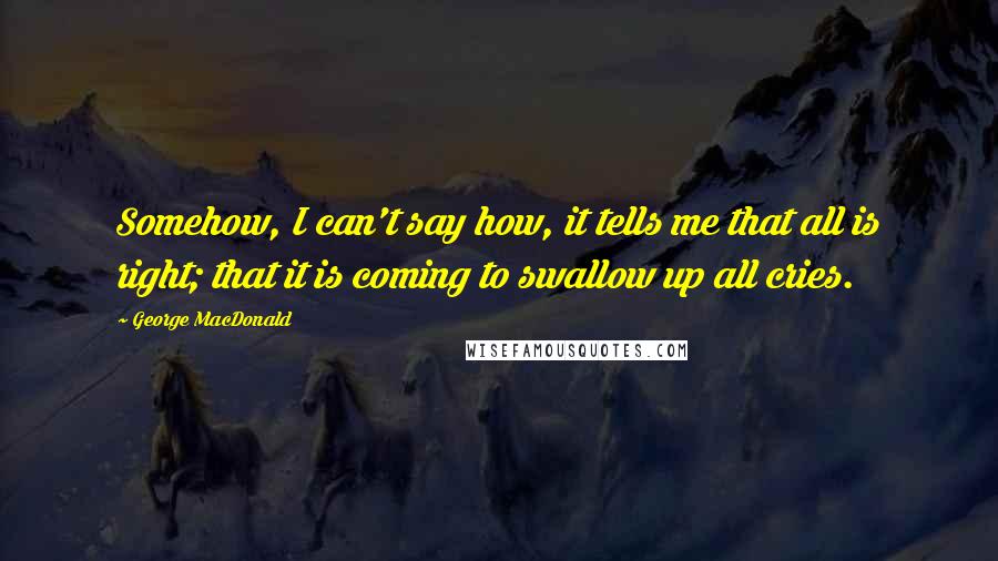 George MacDonald Quotes: Somehow, I can't say how, it tells me that all is right; that it is coming to swallow up all cries.