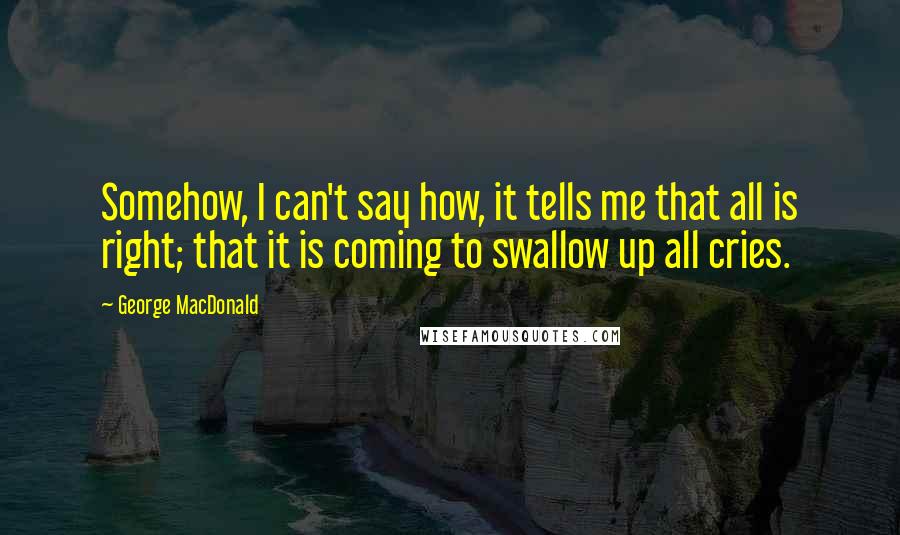 George MacDonald Quotes: Somehow, I can't say how, it tells me that all is right; that it is coming to swallow up all cries.