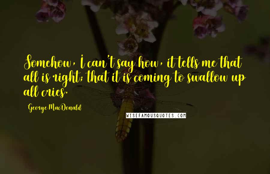 George MacDonald Quotes: Somehow, I can't say how, it tells me that all is right; that it is coming to swallow up all cries.