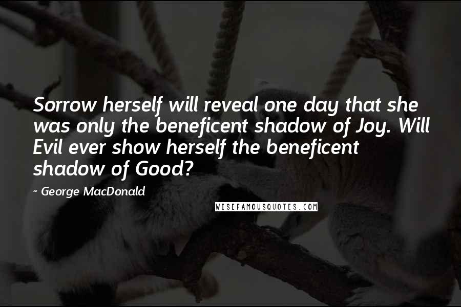 George MacDonald Quotes: Sorrow herself will reveal one day that she was only the beneficent shadow of Joy. Will Evil ever show herself the beneficent shadow of Good?