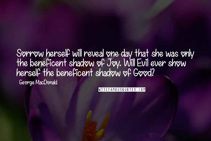 George MacDonald Quotes: Sorrow herself will reveal one day that she was only the beneficent shadow of Joy. Will Evil ever show herself the beneficent shadow of Good?