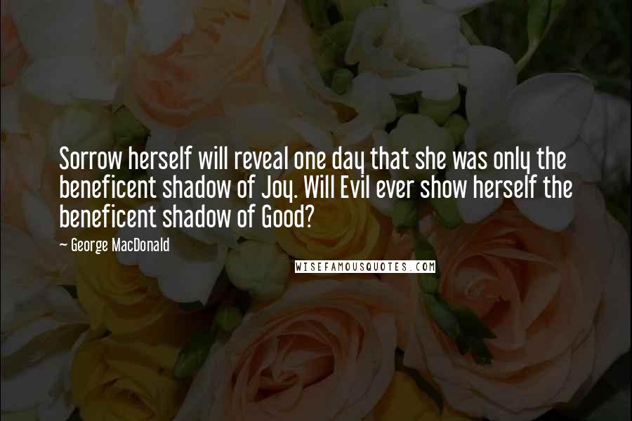 George MacDonald Quotes: Sorrow herself will reveal one day that she was only the beneficent shadow of Joy. Will Evil ever show herself the beneficent shadow of Good?