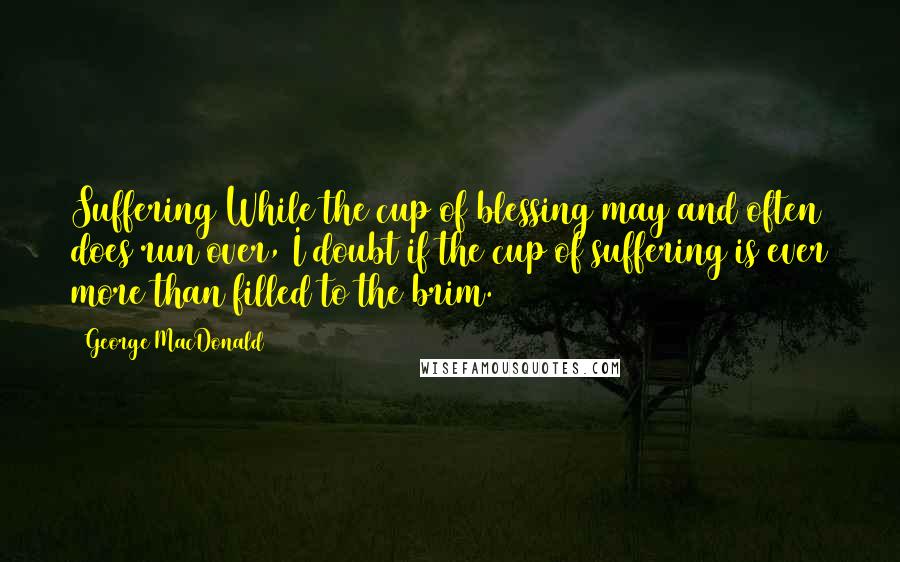 George MacDonald Quotes: Suffering While the cup of blessing may and often does run over, I doubt if the cup of suffering is ever more than filled to the brim.