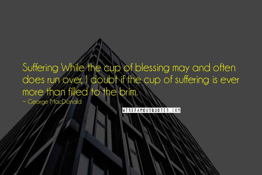 George MacDonald Quotes: Suffering While the cup of blessing may and often does run over, I doubt if the cup of suffering is ever more than filled to the brim.