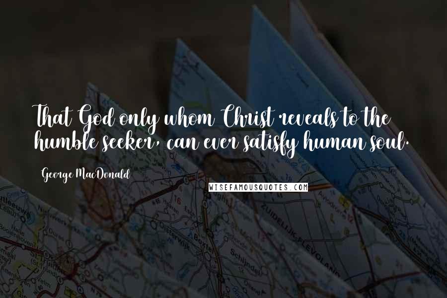 George MacDonald Quotes: That God only whom Christ reveals to the humble seeker, can ever satisfy human soul.