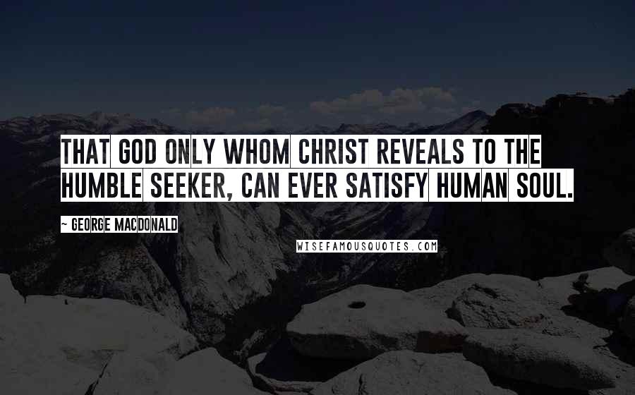 George MacDonald Quotes: That God only whom Christ reveals to the humble seeker, can ever satisfy human soul.