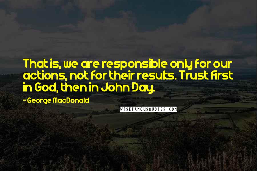 George MacDonald Quotes: That is, we are responsible only for our actions, not for their results. Trust first in God, then in John Day.