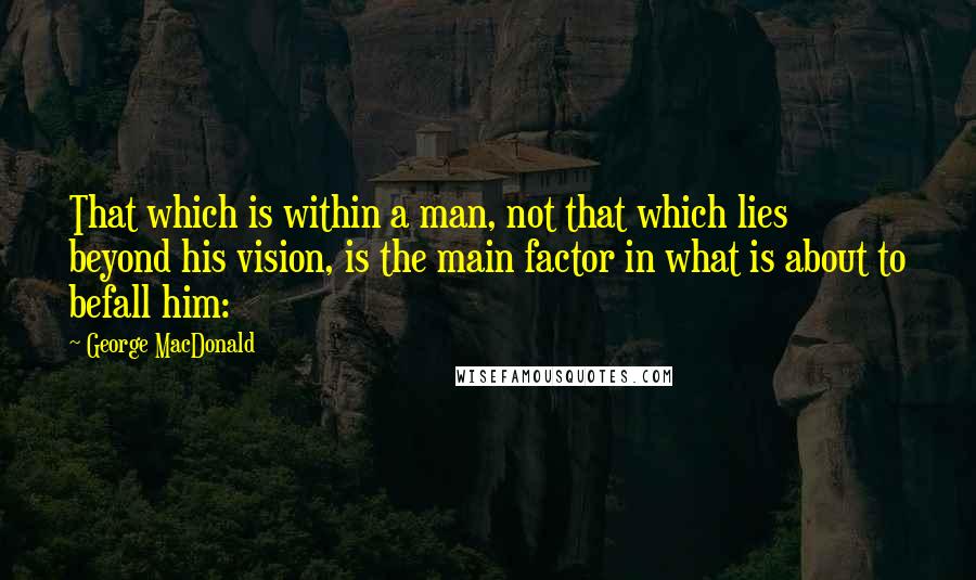 George MacDonald Quotes: That which is within a man, not that which lies beyond his vision, is the main factor in what is about to befall him: