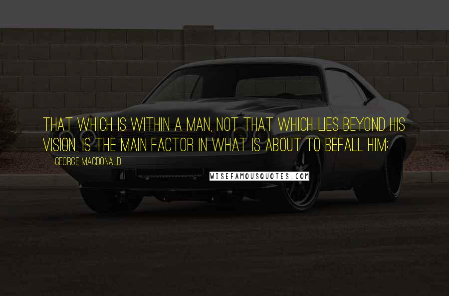 George MacDonald Quotes: That which is within a man, not that which lies beyond his vision, is the main factor in what is about to befall him: