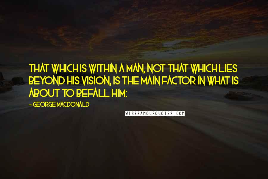 George MacDonald Quotes: That which is within a man, not that which lies beyond his vision, is the main factor in what is about to befall him: