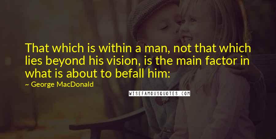 George MacDonald Quotes: That which is within a man, not that which lies beyond his vision, is the main factor in what is about to befall him: