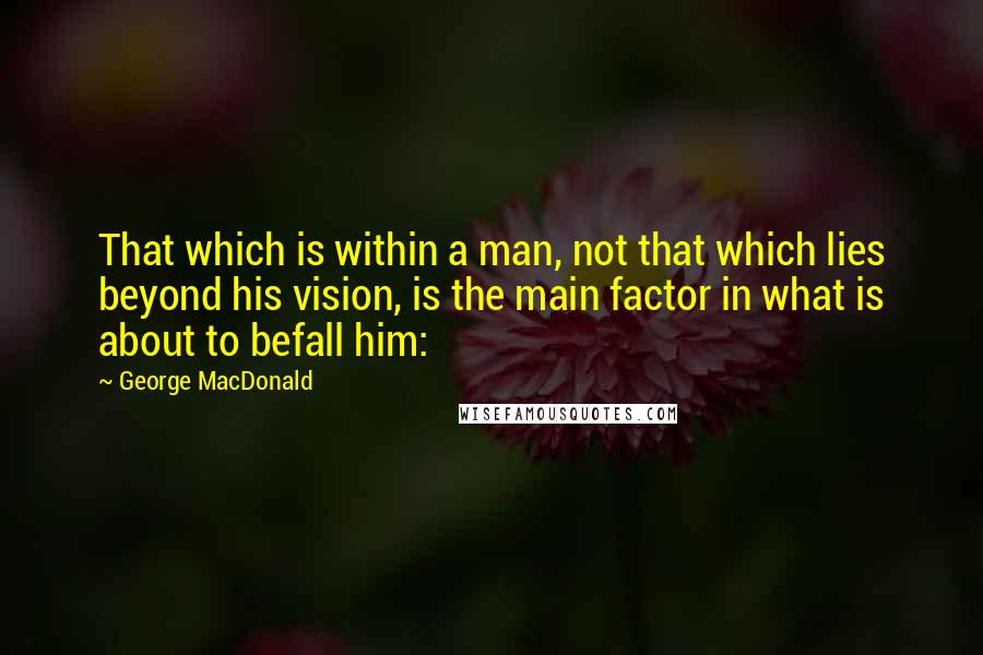 George MacDonald Quotes: That which is within a man, not that which lies beyond his vision, is the main factor in what is about to befall him: