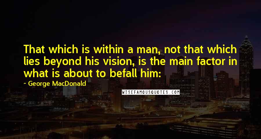 George MacDonald Quotes: That which is within a man, not that which lies beyond his vision, is the main factor in what is about to befall him: