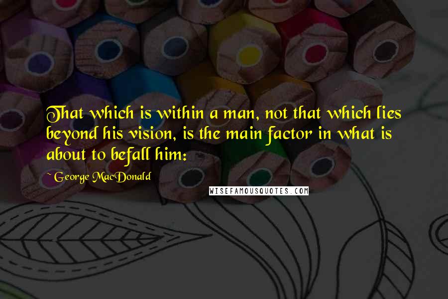 George MacDonald Quotes: That which is within a man, not that which lies beyond his vision, is the main factor in what is about to befall him: