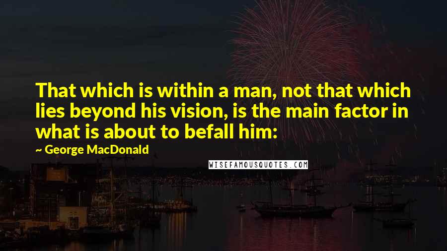 George MacDonald Quotes: That which is within a man, not that which lies beyond his vision, is the main factor in what is about to befall him: