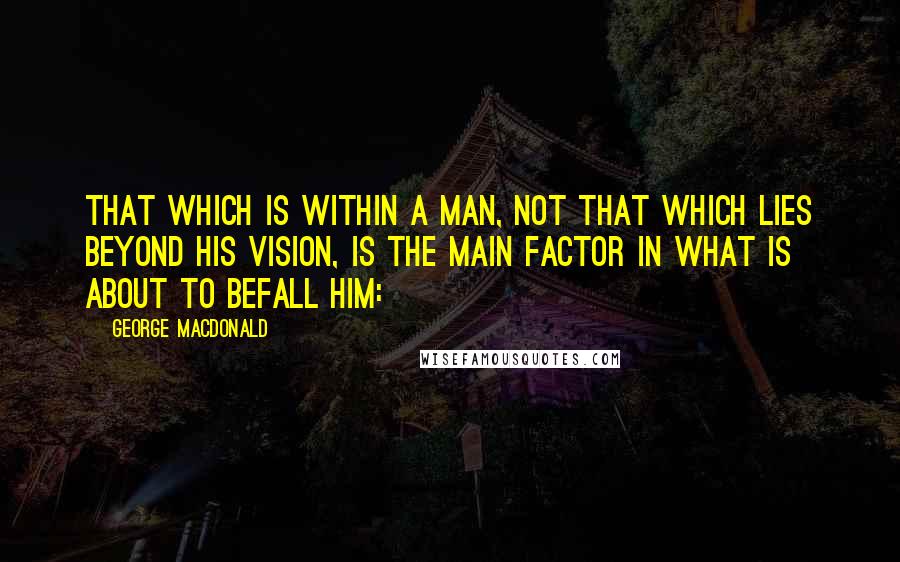 George MacDonald Quotes: That which is within a man, not that which lies beyond his vision, is the main factor in what is about to befall him: