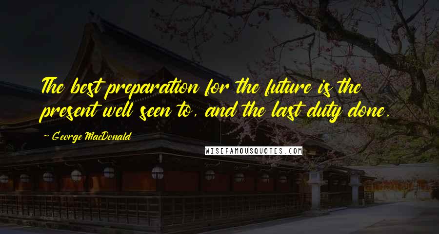 George MacDonald Quotes: The best preparation for the future is the present well seen to, and the last duty done.