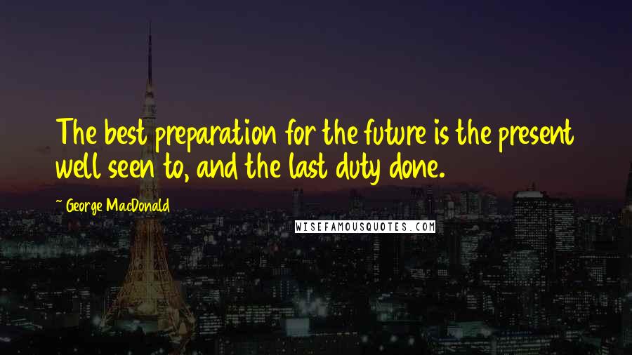 George MacDonald Quotes: The best preparation for the future is the present well seen to, and the last duty done.