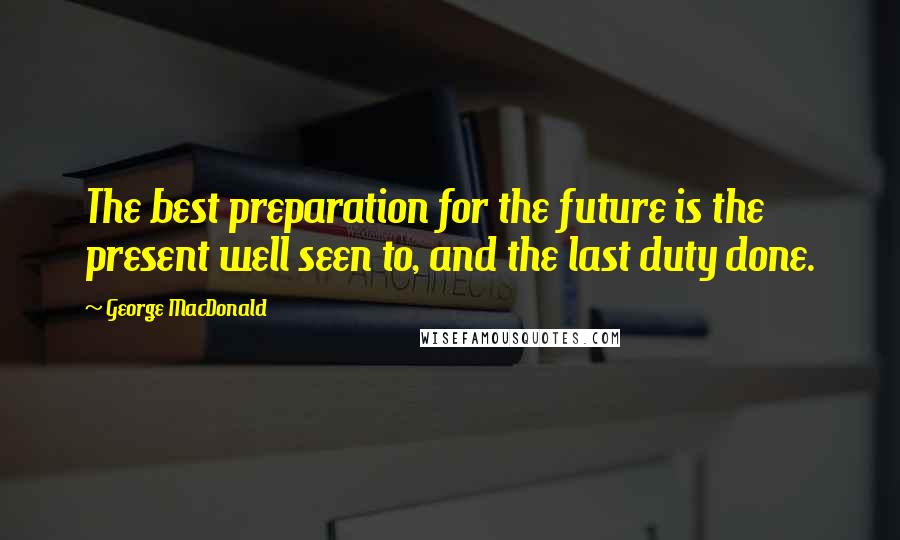 George MacDonald Quotes: The best preparation for the future is the present well seen to, and the last duty done.