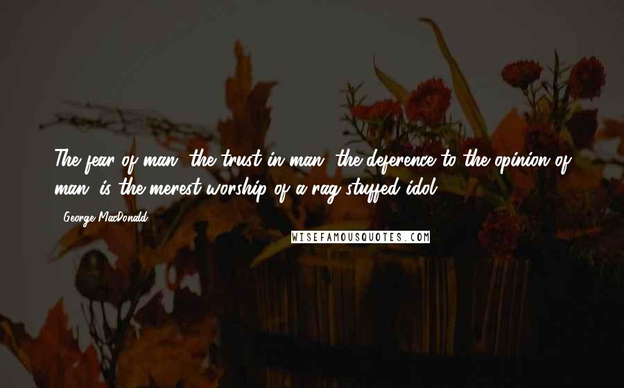 George MacDonald Quotes: The fear of man, the trust in man, the deference to the opinion of man, is the merest worship of a rag-stuffed idol.