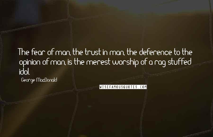 George MacDonald Quotes: The fear of man, the trust in man, the deference to the opinion of man, is the merest worship of a rag-stuffed idol.