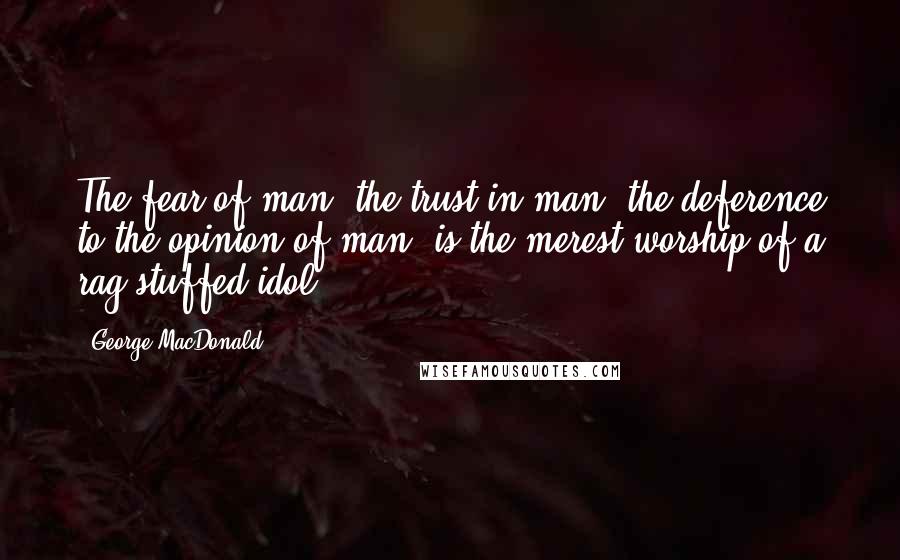 George MacDonald Quotes: The fear of man, the trust in man, the deference to the opinion of man, is the merest worship of a rag-stuffed idol.