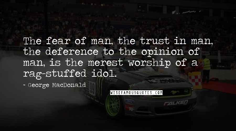 George MacDonald Quotes: The fear of man, the trust in man, the deference to the opinion of man, is the merest worship of a rag-stuffed idol.