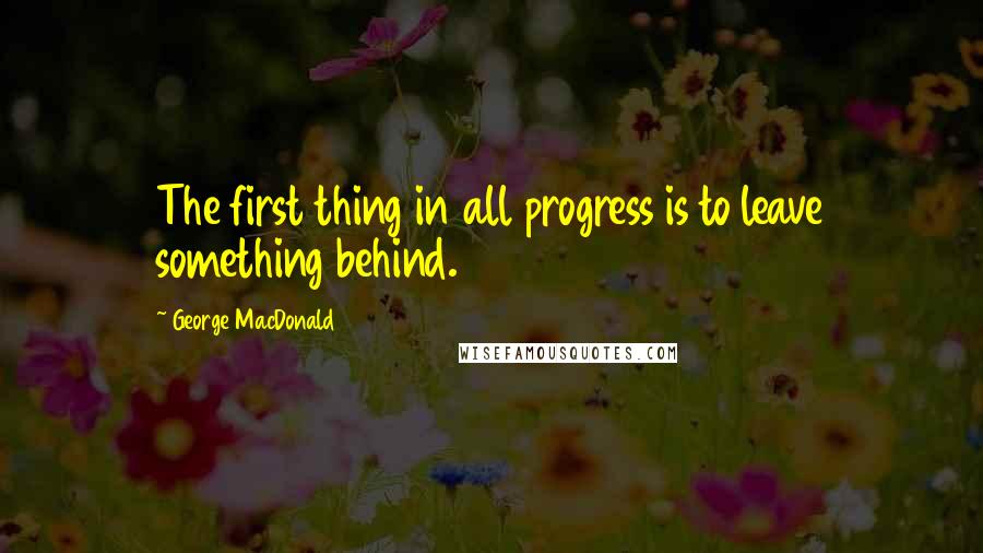 George MacDonald Quotes: The first thing in all progress is to leave something behind.