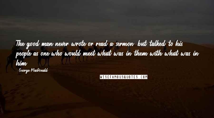 George MacDonald Quotes: The good man never wrote or read a sermon, but talked to his people as one who would meet what was in them with what was in him.