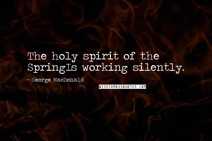 George MacDonald Quotes: The holy spirit of the SpringIs working silently.