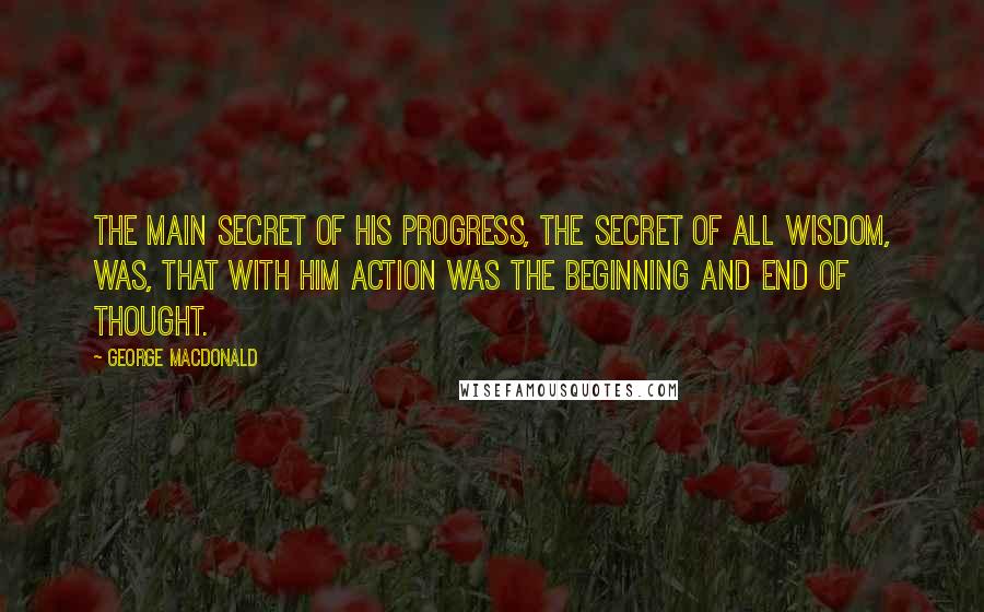 George MacDonald Quotes: The main secret of his progress, the secret of all wisdom, was, that with him action was the beginning and end of thought.