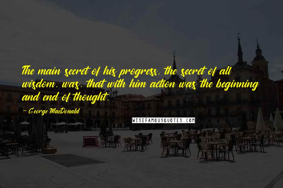 George MacDonald Quotes: The main secret of his progress, the secret of all wisdom, was, that with him action was the beginning and end of thought.