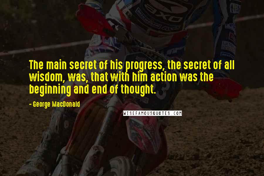 George MacDonald Quotes: The main secret of his progress, the secret of all wisdom, was, that with him action was the beginning and end of thought.