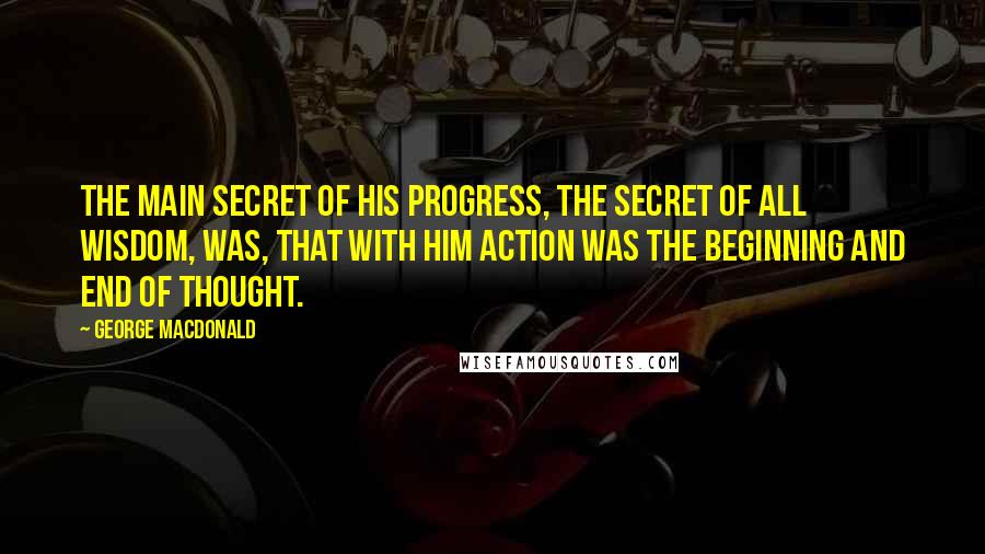 George MacDonald Quotes: The main secret of his progress, the secret of all wisdom, was, that with him action was the beginning and end of thought.