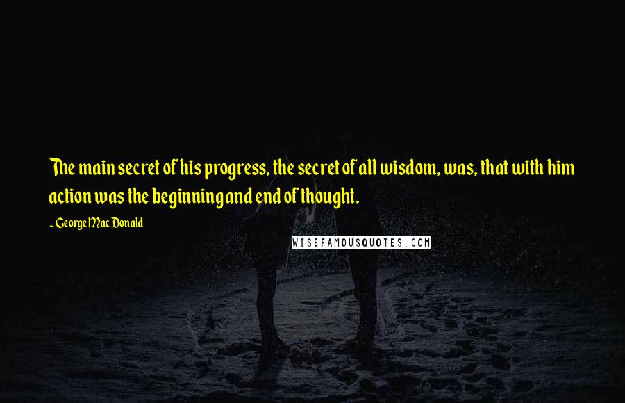 George MacDonald Quotes: The main secret of his progress, the secret of all wisdom, was, that with him action was the beginning and end of thought.